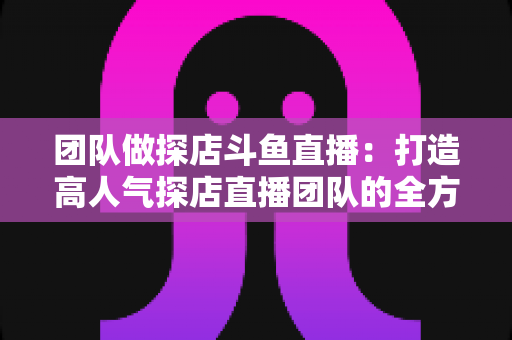 团队做探店斗鱼直播：打造高人气探店直播团队的全方位实战指南