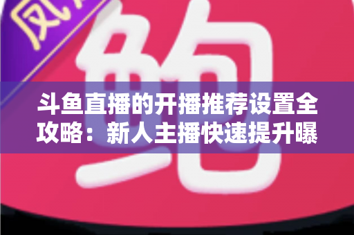 斗鱼直播的开播推荐设置全攻略：新人主播快速提升曝光与流量的实战指南