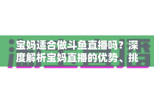 宝妈适合做斗鱼直播吗?深度解析宝妈直播的优势、挑战与实操建议 宝妈适合做斗鱼直播吗?深度解析宝妈直播的优势、挑战与实操建议
