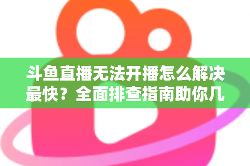 斗鱼直播无法开播怎么解决最快？全面排查指南助你几分钟内恢复直播