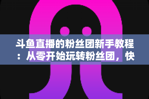斗鱼直播的粉丝团新手教程：从零开始玩转粉丝团，快速提升亲密度