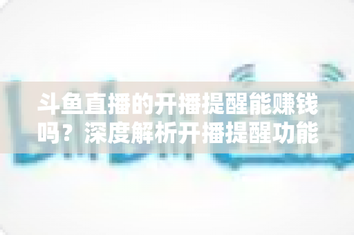 斗鱼直播的开播提醒能赚钱吗？深度解析开播提醒功能背后的变现真相与实用赚钱攻略