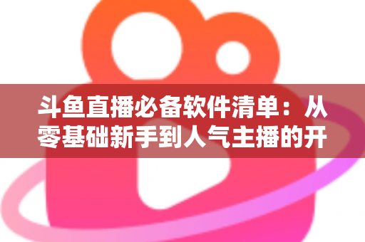 斗鱼直播必备软件清单:从零基础新手到人气主播的开播装备全攻略 斗鱼直播必备软件清单:从零基础新手到人气主播的开播装备全攻略