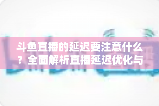 斗鱼直播的延迟要注意什么?全面解析直播延迟优化与观看体验提升指南 斗鱼直播的延迟要注意什么?全面解析直播延迟优化与观看体验提升指南