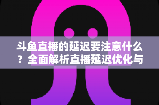 斗鱼直播的延迟要注意什么?全面解析直播延迟优化与观看体验提升指南 斗鱼直播的延迟要注意什么?全面解析直播延迟优化与观看体验提升指南