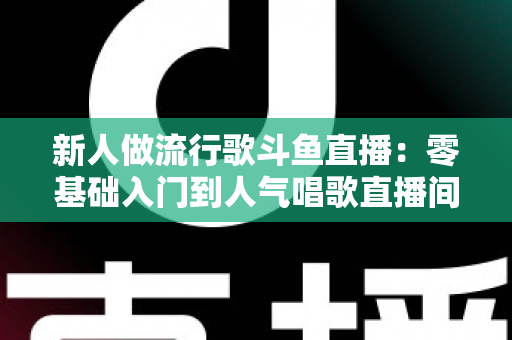 新人做流行歌斗鱼直播：零基础入门到人气唱歌直播间的完整实战指南