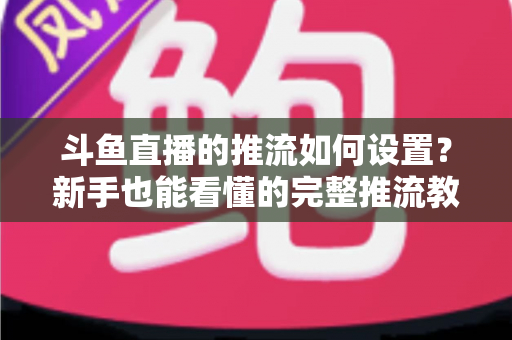斗鱼直播的推流如何设置?新手也能看懂的完整推流教程与画质优化指南 斗鱼直播的推流如何设置?新手也能看懂的完整推流教程与画质优化指南