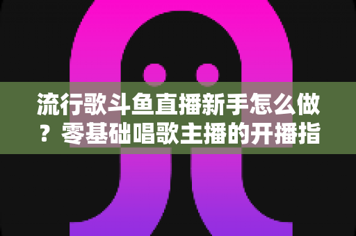 流行歌斗鱼直播新手怎么做？零基础唱歌主播的开播指南与快速涨粉秘诀
