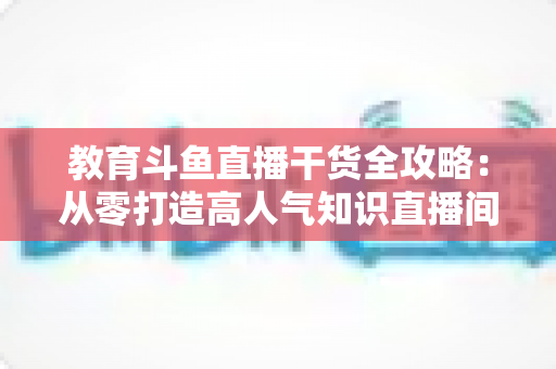 教育斗鱼直播干货全攻略:从零打造高人气知识直播间的实战技巧与运营指南 教育斗鱼直播干货全攻略:从零打造高人气知识直播间的实战技巧与运营指南