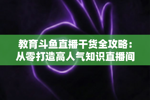 教育斗鱼直播干货全攻略：从零打造高人气知识直播间的实战技巧与运营指南