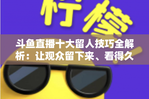 斗鱼直播十大留人技巧全解析：让观众留下来、看得久、回得来的实战指南