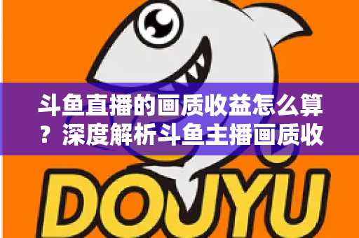 斗鱼直播的画质收益怎么算？深度解析斗鱼主播画质收益计算规则与提升收益的实用技巧