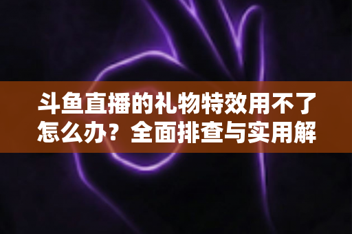 斗鱼直播的礼物特效用不了怎么办？全面排查与实用解决指南