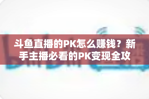 斗鱼直播的PK怎么赚钱?新手主播必看的PK变现全攻略与实操技巧解析 斗鱼直播的PK怎么赚钱?新手主播必看的PK变现全攻略与实操技巧解析
