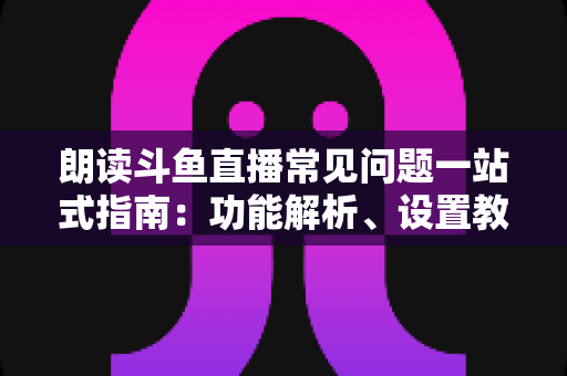 朗读斗鱼直播常见问题一站式指南：功能解析、设置教程与疑难排错全收录