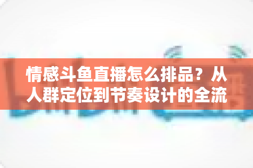 情感斗鱼直播怎么排品？从人群定位到节奏设计的全流程实战指南