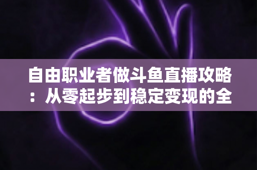 自由职业者做斗鱼直播攻略：从零起步到稳定变现的全方位实战指南