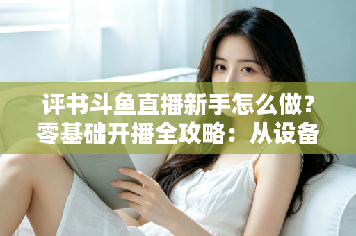 评书斗鱼直播新手怎么做？零基础开播全攻略：从设备准备到涨粉变现的完整指南