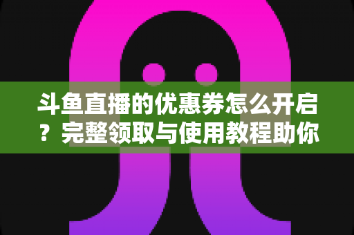 斗鱼直播的优惠券怎么开启？完整领取与使用教程助你省钱看直播