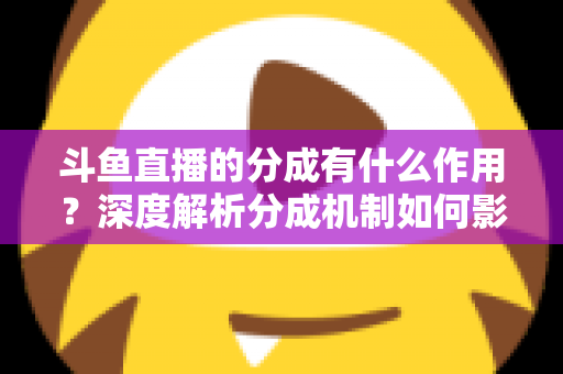 斗鱼直播的分成有什么作用?深度解析分成机制如何影响主播收益、平台生态与直播行业发展 斗鱼直播的分成有什么作用?深度解析分成机制如何影响主播收益、平台生态与直播行业发展