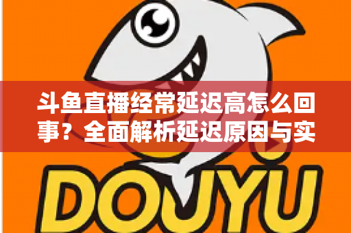 斗鱼直播经常延迟高怎么回事？全面解析延迟原因与实用解决方案