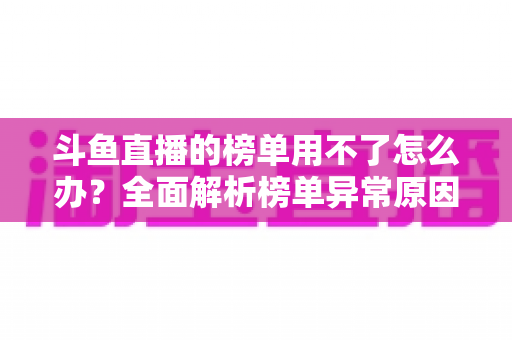斗鱼直播的榜单用不了怎么办?全面解析榜单异常原因与实用解决指南 斗鱼直播的榜单用不了怎么办?全面解析榜单异常原因与实用解决指南