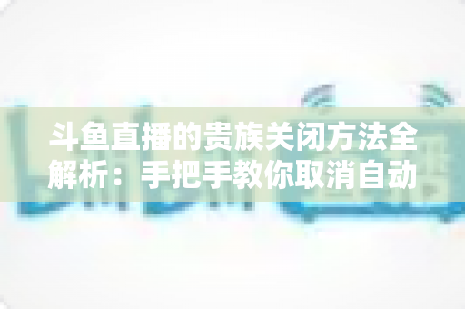 斗鱼直播的贵族关闭方法全解析:手把手教你取消自动续费、隐藏贵族身份(新手必读) 斗鱼直播的贵族关闭方法全解析:手把手教你取消自动续费、隐藏贵族身份(新手必读)