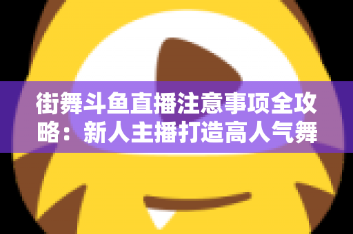 街舞斗鱼直播注意事项全攻略：新人主播打造高人气舞蹈直播间的实用指南