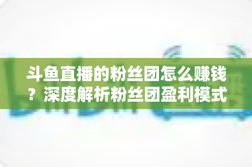 斗鱼直播的粉丝团怎么赚钱?深度解析粉丝团盈利模式与运营实战指南 斗鱼直播的粉丝团怎么赚钱?深度解析粉丝团盈利模式与运营实战指南
