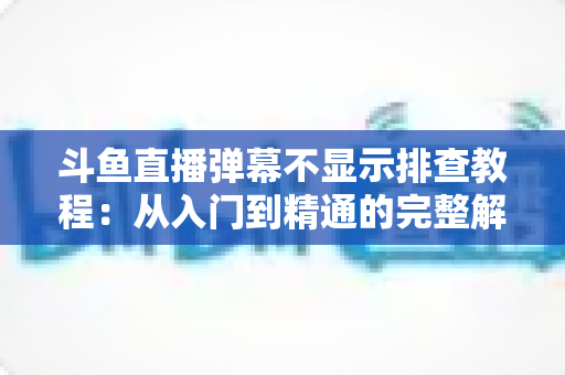 斗鱼直播弹幕不显示排查教程:从入门到精通的完整解决方案指南,快速恢复弹幕互动体验 斗鱼直播弹幕不显示排查教程:从入门到精通的完整解决方案指南,快速恢复弹幕互动体验