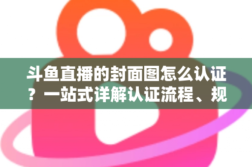 斗鱼直播的封面图怎么认证?一站式详解认证流程、规范要求与实用技巧 斗鱼直播的封面图怎么认证?一站式详解认证流程、规范要求与实用技巧