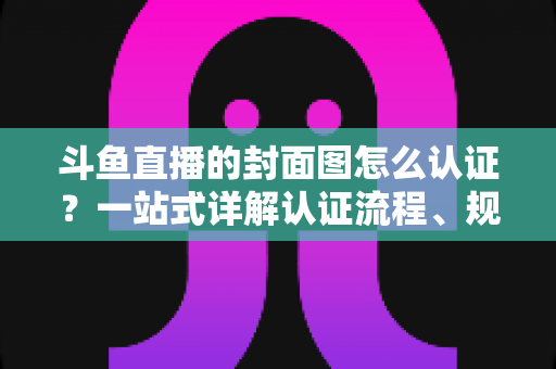 斗鱼直播的封面图怎么认证?一站式详解认证流程、规范要求与实用技巧 斗鱼直播的封面图怎么认证?一站式详解认证流程、规范要求与实用技巧