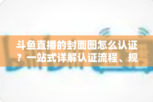 斗鱼直播的封面图怎么认证？一站式详解认证流程、规范要求与实用技巧