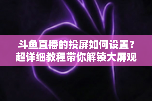 斗鱼直播的投屏如何设置?超详细教程带你解锁大屏观影新体验 斗鱼直播的投屏如何设置?超详细教程带你解锁大屏观影新体验