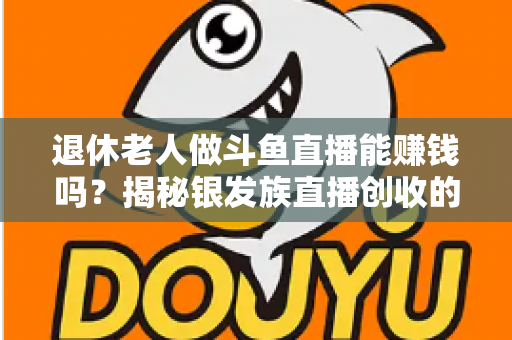 退休老人做斗鱼直播能赚钱吗?揭秘银发族直播创收的真实现状与实用指南 退休老人做斗鱼直播能赚钱吗?揭秘银发族直播创收的真实现状与实用指南