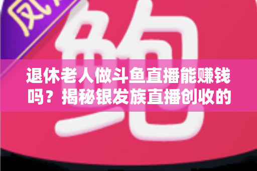 退休老人做斗鱼直播能赚钱吗?揭秘银发族直播创收的真实现状与实用指南 退休老人做斗鱼直播能赚钱吗?揭秘银发族直播创收的真实现状与实用指南