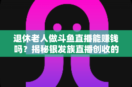 退休老人做斗鱼直播能赚钱吗？揭秘银发族直播创收的真实现状与实用指南