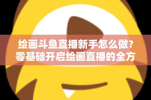 绘画斗鱼直播新手怎么做?零基础开启绘画直播的全方位实战指南 绘画斗鱼直播新手怎么做?零基础开启绘画直播的全方位实战指南