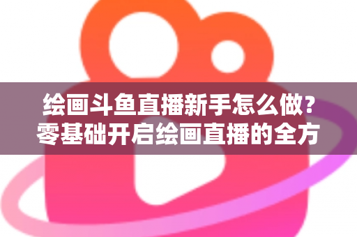 绘画斗鱼直播新手怎么做？零基础开启绘画直播的全方位实战指南