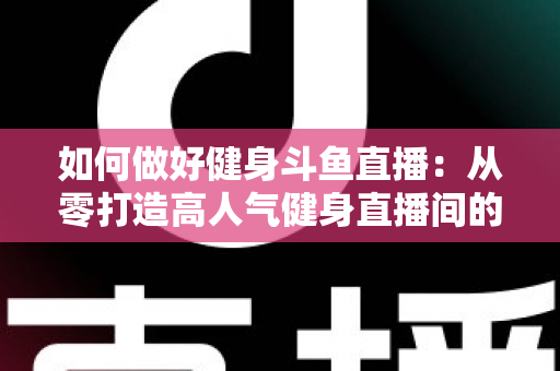 如何做好健身斗鱼直播：从零打造高人气健身直播间的全方位实战指南