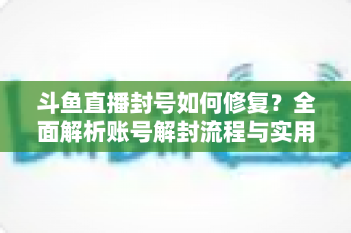 斗鱼直播封号如何修复？全面解析账号解封流程与实用技巧大全