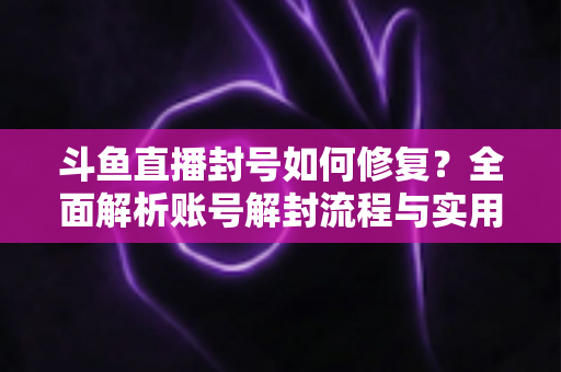 斗鱼直播封号如何修复？全面解析账号解封流程与实用技巧大全