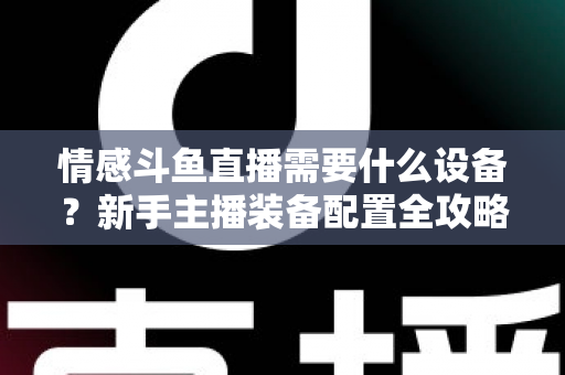 情感斗鱼直播需要什么设备?新手主播装备配置全攻略,帮你快速搭建高人气温馨直播间 情感斗鱼直播需要什么设备?新手主播装备配置全攻略,帮你快速搭建高人气温馨直播间