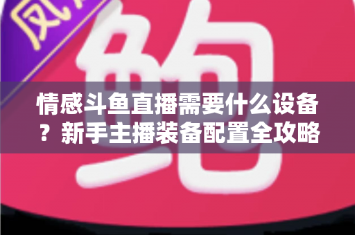 情感斗鱼直播需要什么设备？新手主播装备配置全攻略，帮你快速搭建高人气温馨直播间