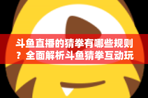斗鱼直播的猜拳有哪些规则？全面解析斗鱼猜拳互动玩法与参与技巧