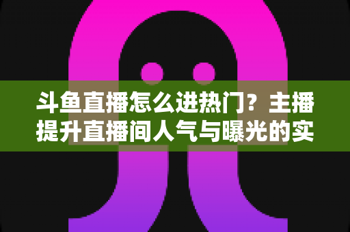 斗鱼直播怎么进热门？主播提升直播间人气与曝光的实战全攻略