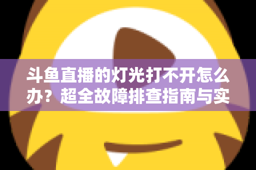 斗鱼直播的灯光打不开怎么办?超全故障排查指南与实用解决方法一览 斗鱼直播的灯光打不开怎么办?超全故障排查指南与实用解决方法一览