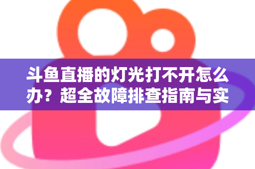 斗鱼直播的灯光打不开怎么办？超全故障排查指南与实用解决方法一览
