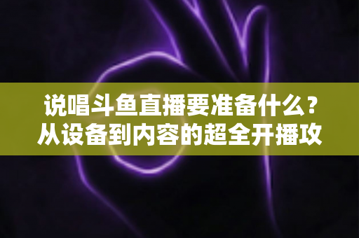 说唱斗鱼直播要准备什么？从设备到内容的超全开播攻略，助你打造高人气说唱直播间