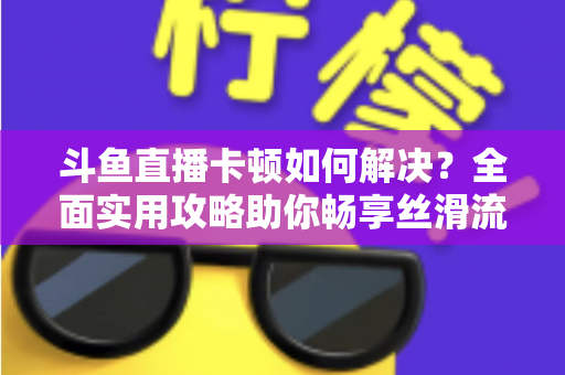 斗鱼直播卡顿如何解决？全面实用攻略助你畅享丝滑流畅的观看体验